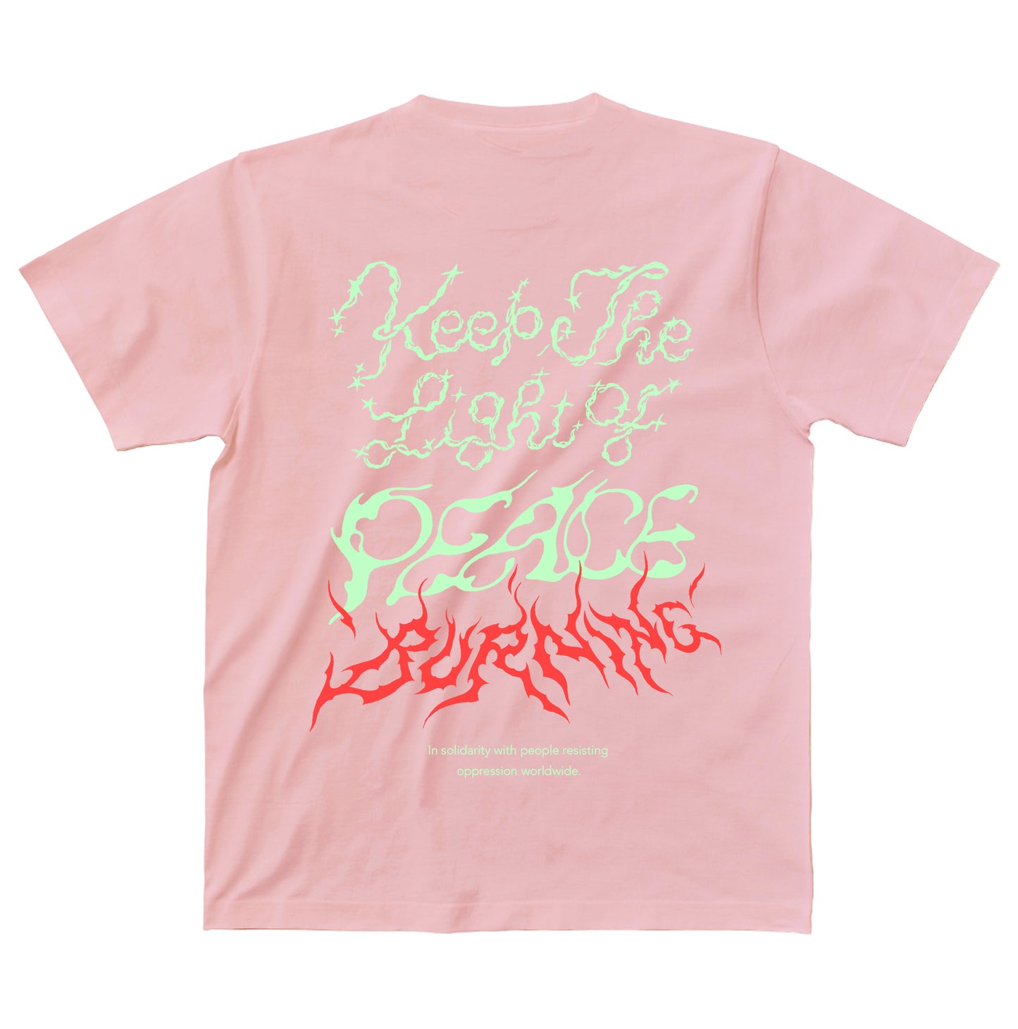 淡いピンクのボディのTシャツの背面。背中には、Keep The Light of PEACE BURNING、その下にIn solidarity with people resisting oppression worldwideの文字がプリントされている。
"Keep The Light of"の文字は淡いイエローグリーンでキラキラしたトゥインクルがあしらわれ、"PEACE"は風で揺らぐ中でか細く灯されている火のようなイメージ、その下の"BURNING"はレッドで燃え盛る炎のようなイメージ。
